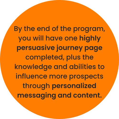 By the end of the program, you will have one highly persuasive journey page completed, plus the knowledge and abilities to influence more prospects through personalized messaging and content.