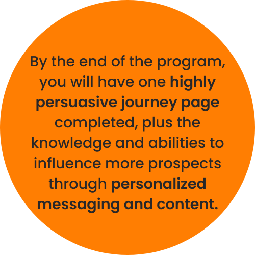 By the end of the program, you will have one highly persuasive journey page completed, plus the knowledge and abilities to influence more prospects through personalized messaging and content. By the end of the program, you will have one highly persuasive journey page completed, plus the knowledge and abilities to influence more prospects through personalized messaging and content.
